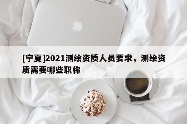 [寧夏]2021測繪資質(zhì)人員要求，測繪資質(zhì)需要哪些職稱