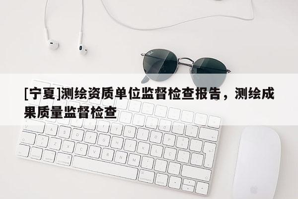 [寧夏]測繪資質(zhì)單位監(jiān)督檢查報告，測繪成果質(zhì)量監(jiān)督檢查