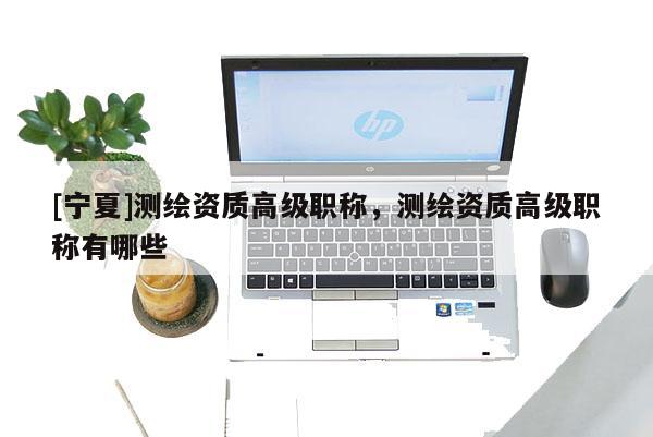 [寧夏]測繪資質(zhì)高級職稱，測繪資質(zhì)高級職稱有哪些