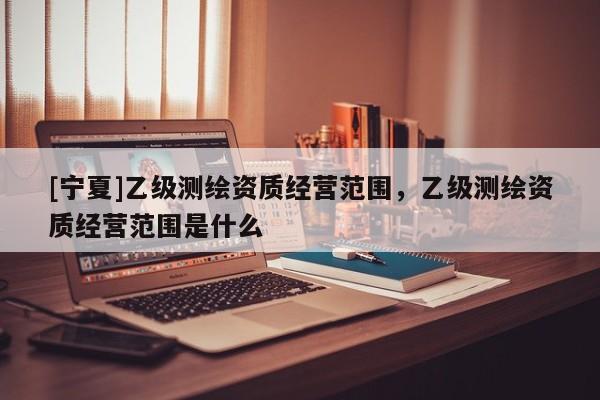 [寧夏]乙級測繪資質(zhì)經(jīng)營范圍，乙級測繪資質(zhì)經(jīng)營范圍是什么