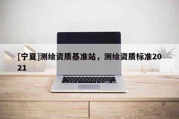 [寧夏]測(cè)繪資質(zhì)基準(zhǔn)站，測(cè)繪資質(zhì)標(biāo)準(zhǔn)2021