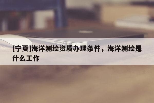 [寧夏]海洋測繪資質辦理條件，海洋測繪是什么工作