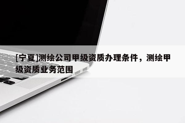 [寧夏]測繪公司甲級資質(zhì)辦理條件，測繪甲級資質(zhì)業(yè)務范圍