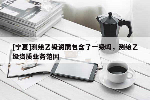 [寧夏]測繪乙級資質(zhì)包含了一級嗎，測繪乙級資質(zhì)業(yè)務(wù)范圍