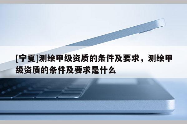 [寧夏]測繪甲級資質(zhì)的條件及要求，測繪甲級資質(zhì)的條件及要求是什么