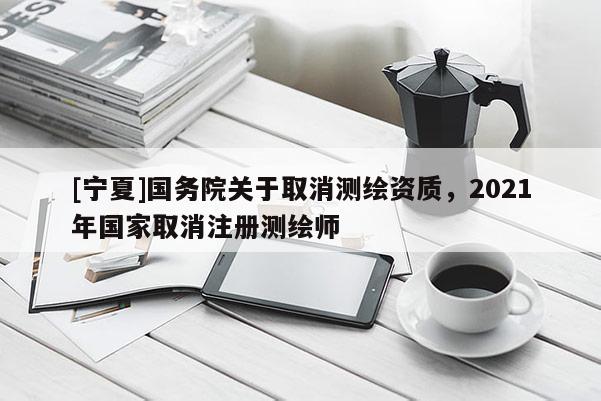 [寧夏]國(guó)務(wù)院關(guān)于取消測(cè)繪資質(zhì)，2021年國(guó)家取消注冊(cè)測(cè)繪師