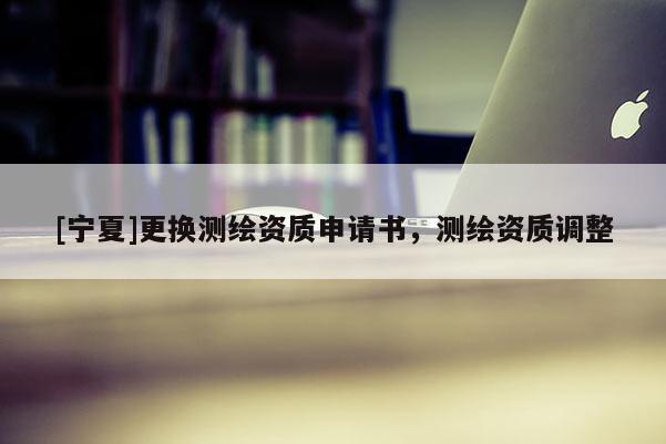 [寧夏]更換測繪資質申請書，測繪資質調(diào)整