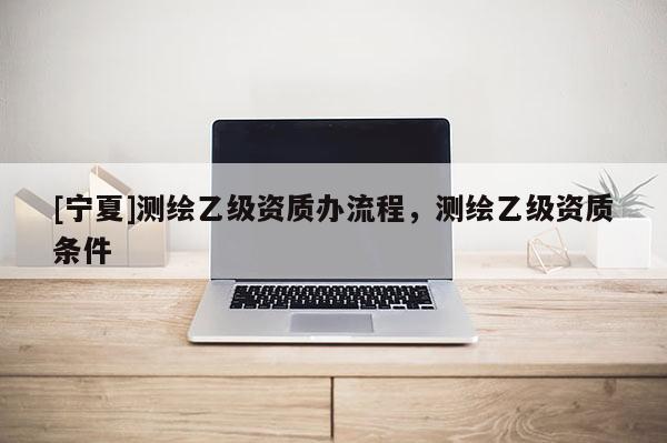 [寧夏]測(cè)繪乙級(jí)資質(zhì)辦流程，測(cè)繪乙級(jí)資質(zhì)條件