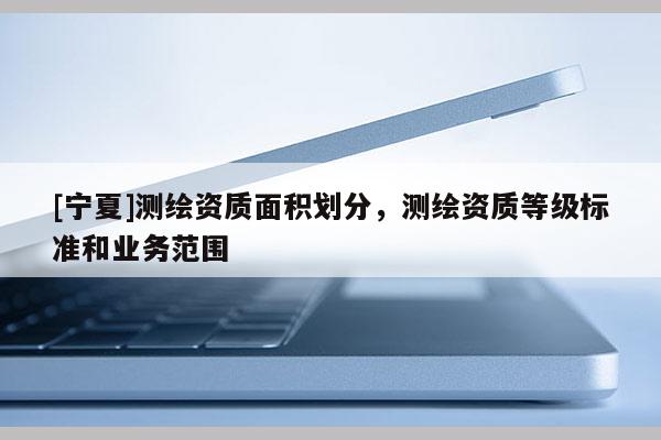 [寧夏]測繪資質(zhì)面積劃分，測繪資質(zhì)等級標(biāo)準(zhǔn)和業(yè)務(wù)范圍