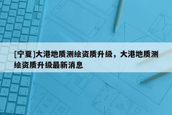 [寧夏]大港地質(zhì)測繪資質(zhì)升級，大港地質(zhì)測繪資質(zhì)升級最新消息