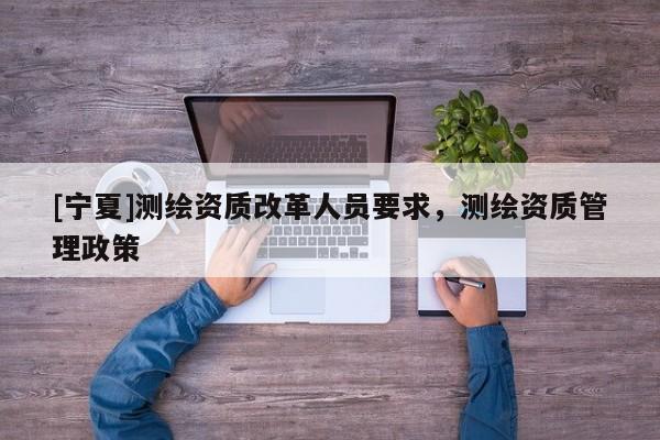 [寧夏]測(cè)繪資質(zhì)改革人員要求，測(cè)繪資質(zhì)管理政策