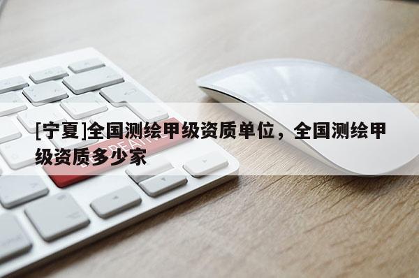 [寧夏]全國測繪甲級資質(zhì)單位，全國測繪甲級資質(zhì)多少家