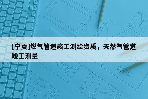 [寧夏]燃?xì)夤艿揽⒐y(cè)繪資質(zhì)，天然氣管道竣工測(cè)量