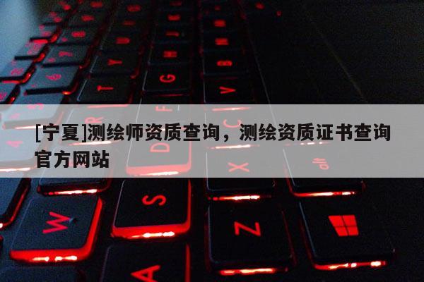 [寧夏]測繪師資質(zhì)查詢，測繪資質(zhì)證書查詢官方網(wǎng)站