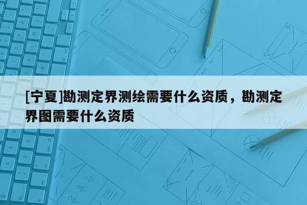 [寧夏]勘測定界測繪需要什么資質(zhì)，勘測定界圖需要什么資質(zhì)