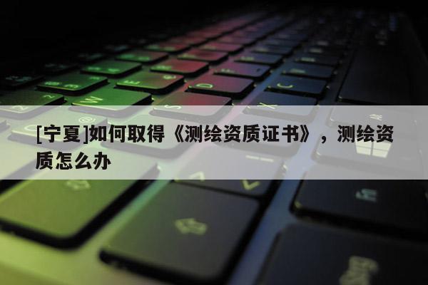 [寧夏]如何取得《測繪資質(zhì)證書》，測繪資質(zhì)怎么辦
