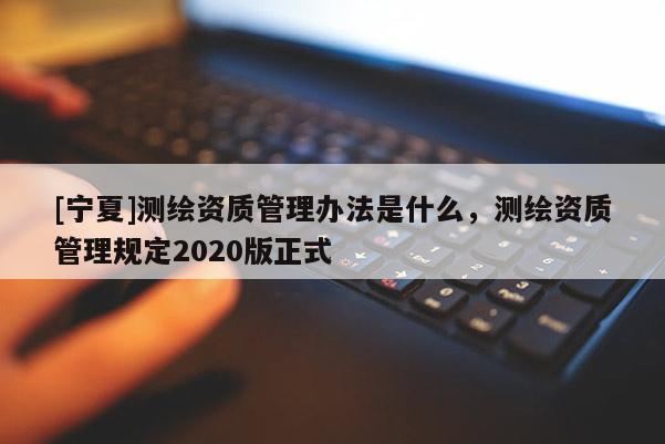 [寧夏]測(cè)繪資質(zhì)管理辦法是什么，測(cè)繪資質(zhì)管理規(guī)定2020版正式