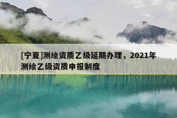 [寧夏]測(cè)繪資質(zhì)乙級(jí)延期辦理，2021年測(cè)繪乙級(jí)資質(zhì)申報(bào)制度