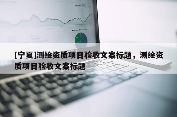 [寧夏]測(cè)繪資質(zhì)項(xiàng)目驗(yàn)收文案標(biāo)題，測(cè)繪資質(zhì)項(xiàng)目驗(yàn)收文案標(biāo)題