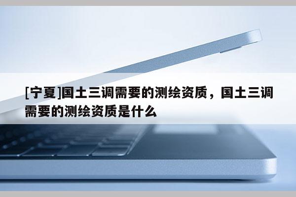 [寧夏]國土三調(diào)需要的測繪資質(zhì)，國土三調(diào)需要的測繪資質(zhì)是什么