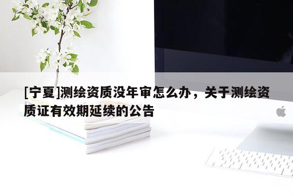 [寧夏]測(cè)繪資質(zhì)沒年審怎么辦，關(guān)于測(cè)繪資質(zhì)證有效期延續(xù)的公告