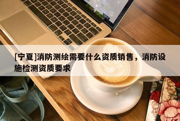 [寧夏]消防測繪需要什么資質(zhì)銷售，消防設(shè)施檢測資質(zhì)要求