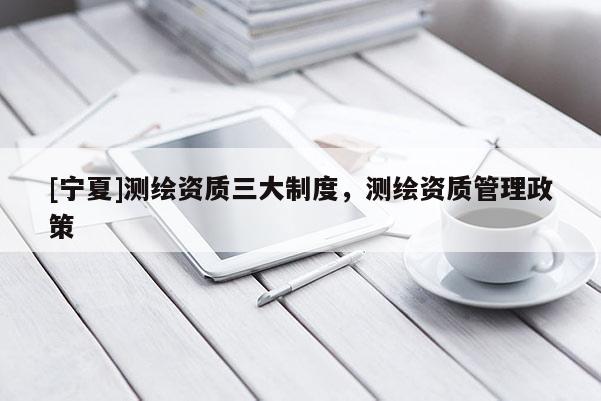 [寧夏]測(cè)繪資質(zhì)三大制度，測(cè)繪資質(zhì)管理政策