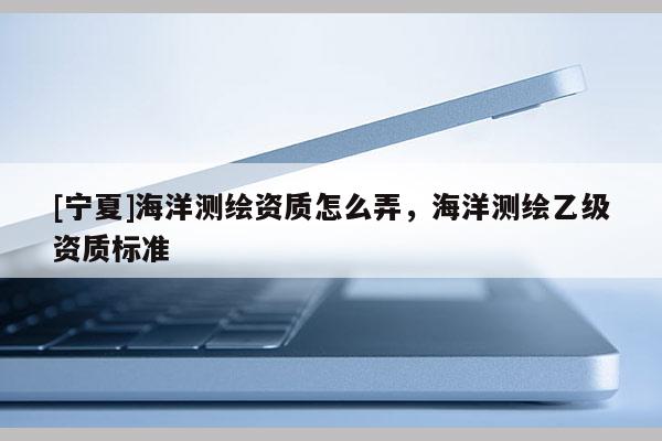 [寧夏]海洋測(cè)繪資質(zhì)怎么弄，海洋測(cè)繪乙級(jí)資質(zhì)標(biāo)準(zhǔn)
