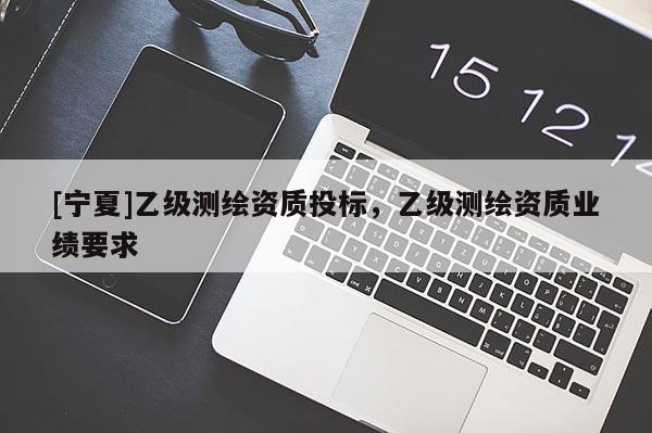 [寧夏]乙級(jí)測(cè)繪資質(zhì)投標(biāo)，乙級(jí)測(cè)繪資質(zhì)業(yè)績(jī)要求