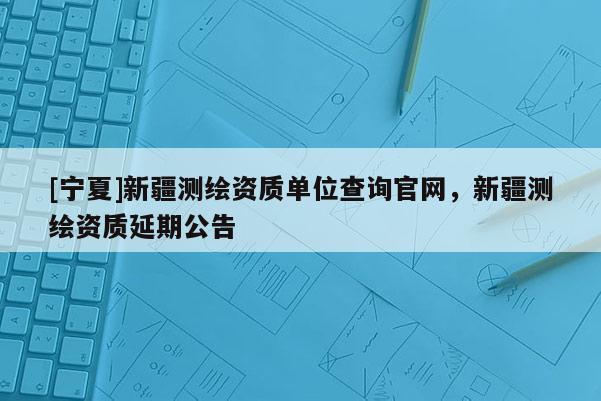 [寧夏]新疆測(cè)繪資質(zhì)單位查詢(xún)官網(wǎng)，新疆測(cè)繪資質(zhì)延期公告