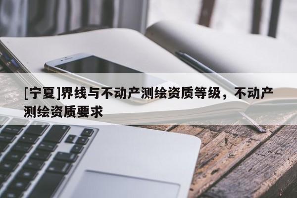 [寧夏]界線與不動(dòng)產(chǎn)測(cè)繪資質(zhì)等級(jí)，不動(dòng)產(chǎn)測(cè)繪資質(zhì)要求