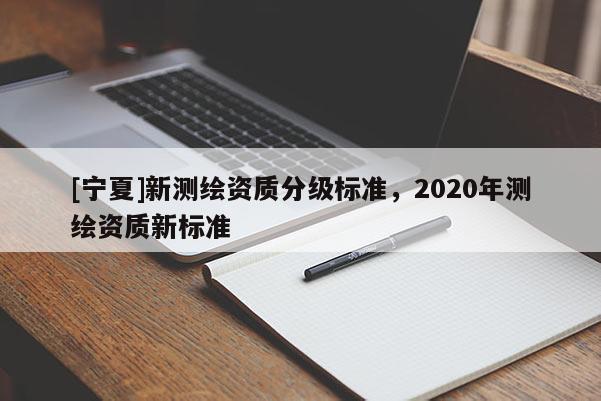 [寧夏]新測繪資質(zhì)分級標(biāo)準(zhǔn)，2020年測繪資質(zhì)新標(biāo)準(zhǔn)