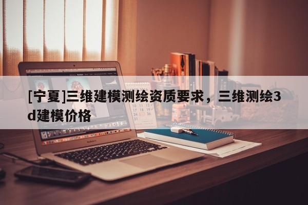 [寧夏]三維建模測繪資質(zhì)要求，三維測繪3d建模價格