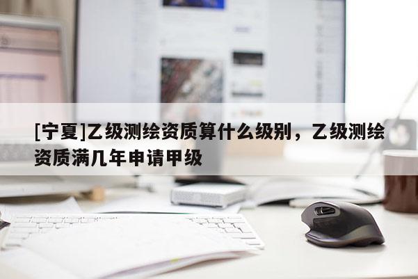 [寧夏]乙級測繪資質(zhì)算什么級別，乙級測繪資質(zhì)滿幾年申請甲級