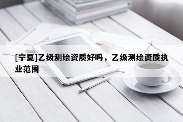 [寧夏]乙級測繪資質好嗎，乙級測繪資質執(zhí)業(yè)范圍