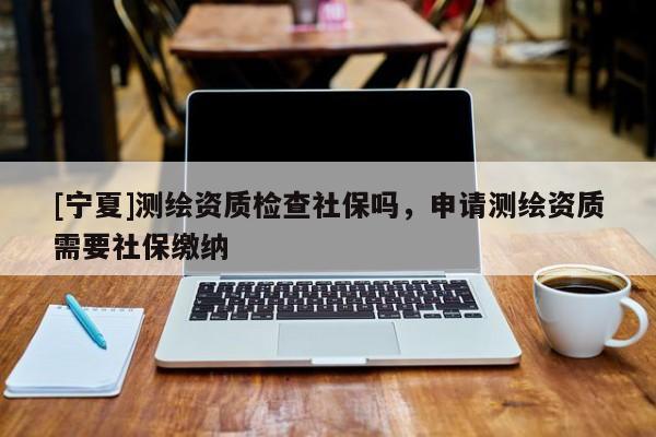 [寧夏]測繪資質(zhì)檢查社保嗎，申請測繪資質(zhì)需要社保繳納