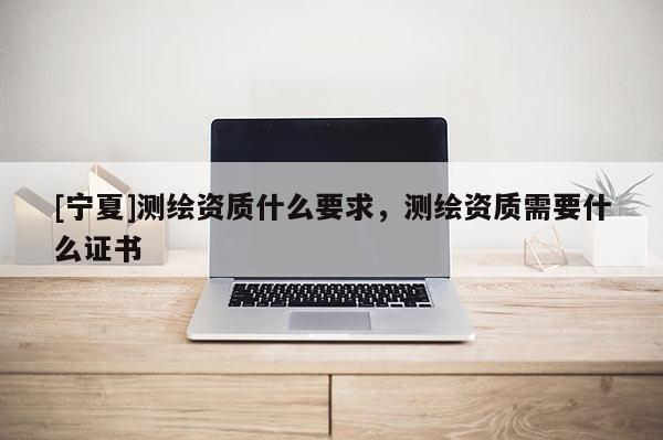 [寧夏]測繪資質(zhì)什么要求，測繪資質(zhì)需要什么證書