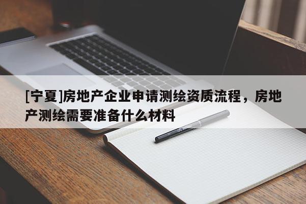 [寧夏]房地產(chǎn)企業(yè)申請(qǐng)測(cè)繪資質(zhì)流程，房地產(chǎn)測(cè)繪需要準(zhǔn)備什么材料