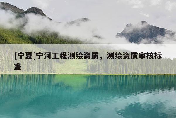 [寧夏]寧河工程測(cè)繪資質(zhì)，測(cè)繪資質(zhì)審核標(biāo)準(zhǔn)