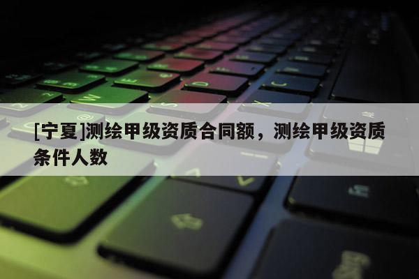 [寧夏]測繪甲級資質(zhì)合同額，測繪甲級資質(zhì)條件人數(shù)