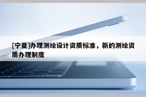 [寧夏]辦理測(cè)繪設(shè)計(jì)資質(zhì)標(biāo)準(zhǔn)，新的測(cè)繪資質(zhì)辦理制度