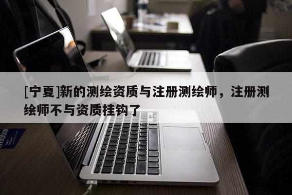 [寧夏]新的測(cè)繪資質(zhì)與注冊(cè)測(cè)繪師，注冊(cè)測(cè)繪師不與資質(zhì)掛鉤了