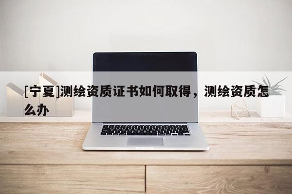 [寧夏]測繪資質證書如何取得，測繪資質怎么辦