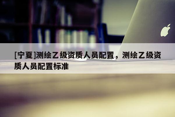 [寧夏]測(cè)繪乙級(jí)資質(zhì)人員配置，測(cè)繪乙級(jí)資質(zhì)人員配置標(biāo)準(zhǔn)