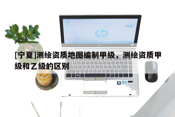 [寧夏]測繪資質地圖編制甲級，測繪資質甲級和乙級的區(qū)別