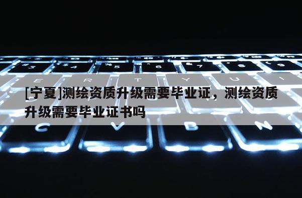 [寧夏]測繪資質(zhì)升級需要畢業(yè)證，測繪資質(zhì)升級需要畢業(yè)證書嗎