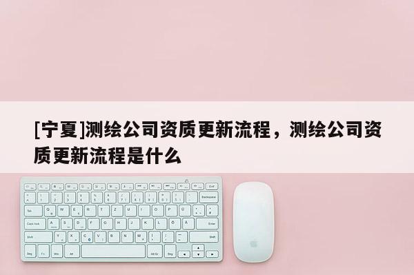 [寧夏]測繪公司資質(zhì)更新流程，測繪公司資質(zhì)更新流程是什么