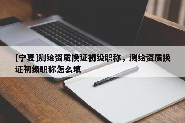 [寧夏]測繪資質(zhì)換證初級職稱，測繪資質(zhì)換證初級職稱怎么填