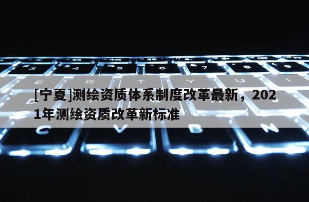[寧夏]測繪資質(zhì)體系制度改革最新，2021年測繪資質(zhì)改革新標(biāo)準(zhǔn)