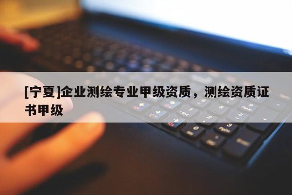 [寧夏]企業(yè)測(cè)繪專業(yè)甲級(jí)資質(zhì)，測(cè)繪資質(zhì)證書甲級(jí)